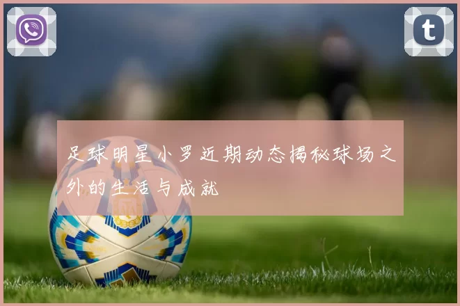 足球明星小罗近期动态揭秘球场之外的生活与成就