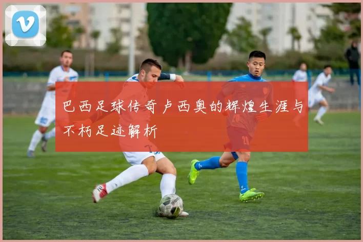 巴西足球传奇卢西奥的辉煌生涯与不朽足迹解析