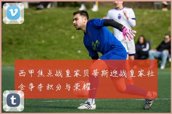 西甲焦点战皇家贝蒂斯迎战皇家社会争夺积分与荣耀