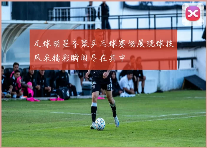 足球明星齐聚乒乓球赛场展现球技风采精彩瞬间尽在其中