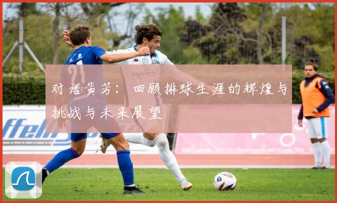对话黄芳：回顾排球生涯的辉煌与挑战与未来展望