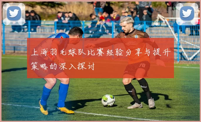 上海羽毛球队比赛经验分享与提升策略的深入探讨