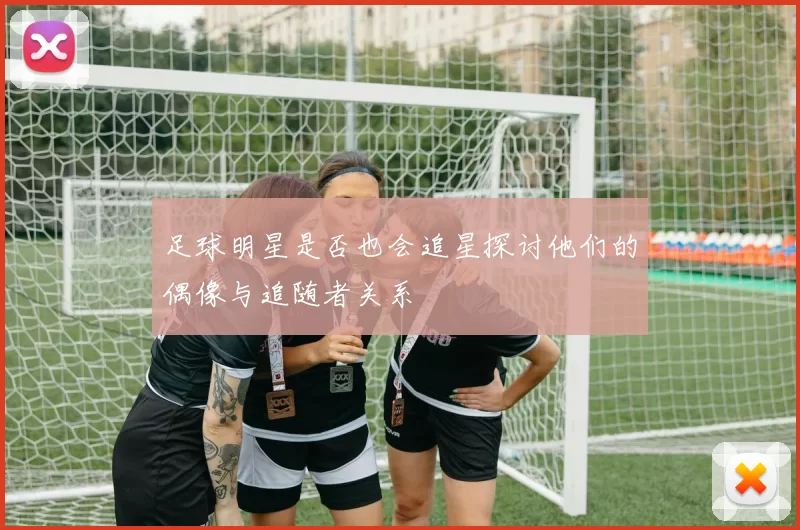 足球明星是否也会追星探讨他们的偶像与追随者关系