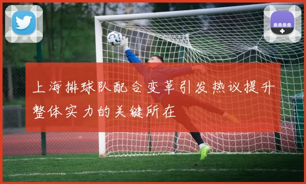 上海排球队配合变革引发热议提升整体实力的关键所在