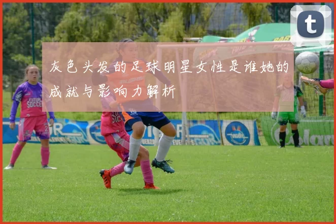 灰色头发的足球明星女性是谁她的成就与影响力解析