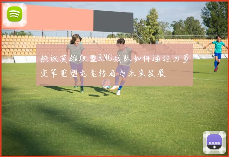 热议英雄联盟RNG战队如何通过力量变革重塑电竞格局与未来发展