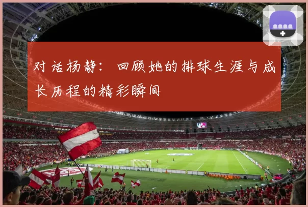 对话杨静：回顾她的排球生涯与成长历程的精彩瞬间