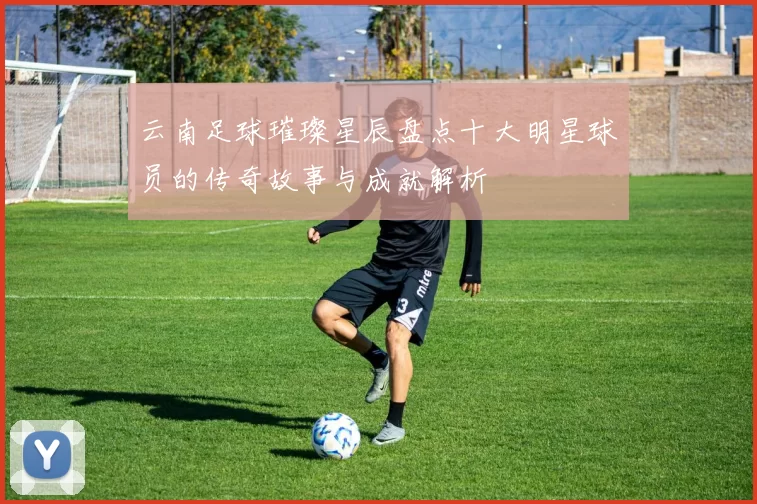 云南足球璀璨星辰盘点十大明星球员的传奇故事与成就解析