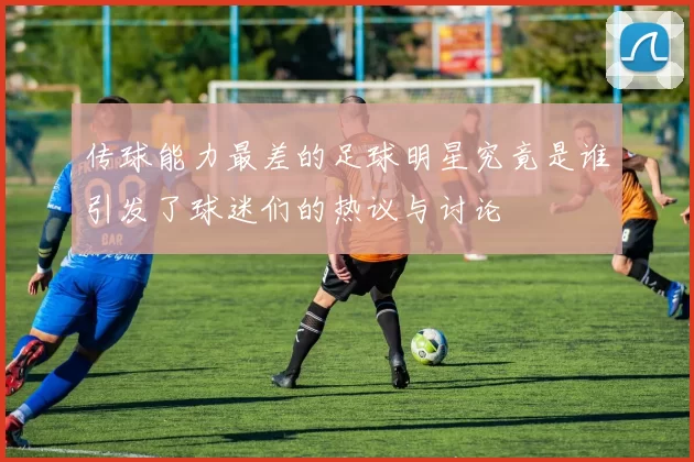 传球能力最差的足球明星究竟是谁引发了球迷们的热议与讨论