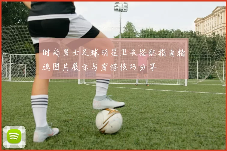 时尚男士足球明星卫衣搭配指南精选图片展示与穿搭技巧分享