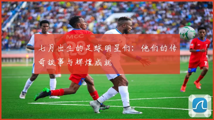 七月出生的足球明星们：他们的传奇故事与辉煌成就