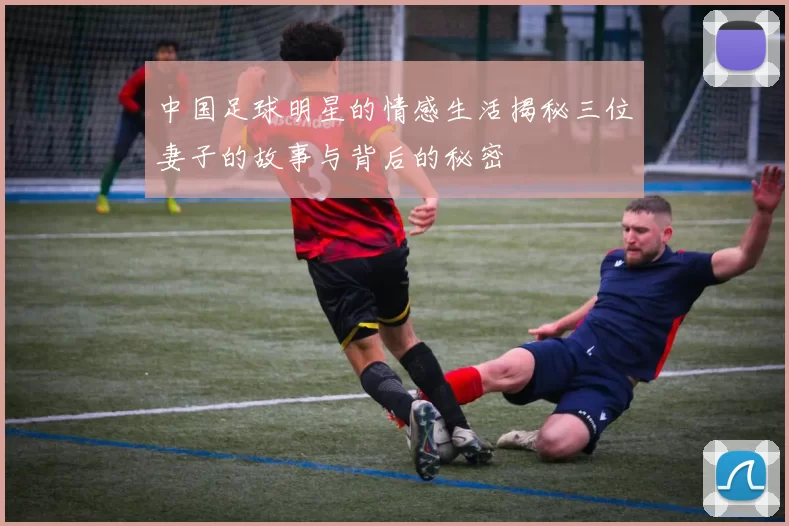 中国足球明星的情感生活揭秘三位妻子的故事与背后的秘密