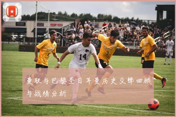 曼联与巴黎圣日耳曼历史交锋回顾与战绩分析