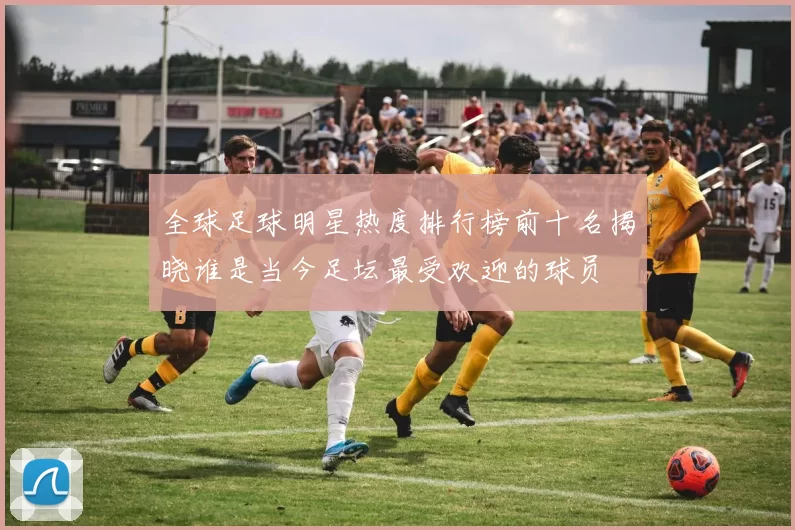 全球足球明星热度排行榜前十名揭晓谁是当今足坛最受欢迎的球员