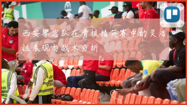 西安攀岩队在滑板精英赛中的灵活性表现与战术分析