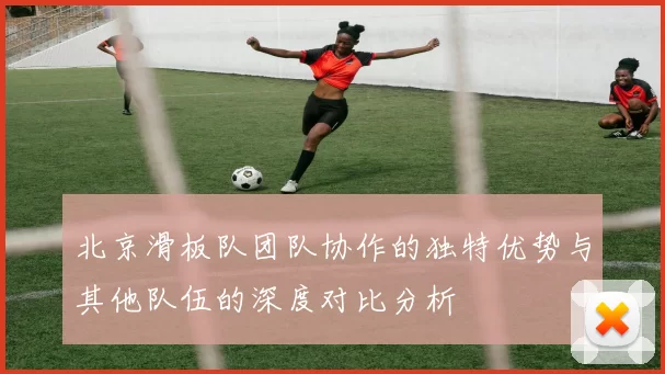 北京滑板队团队协作的独特优势与其他队伍的深度对比分析