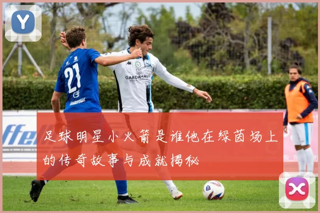 足球明星小火箭是谁他在绿茵场上的传奇故事与成就揭秘