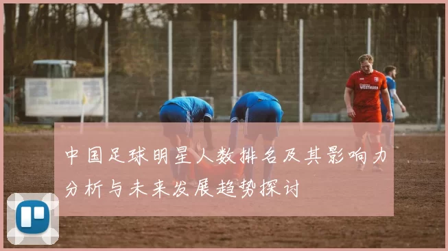 中国足球明星人数排名及其影响力分析与未来发展趋势探讨