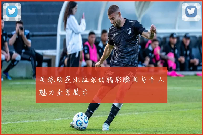足球明星比拉尔的精彩瞬间与个人魅力全景展示