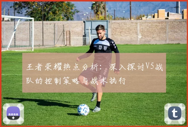 王者荣耀热点分析：深入探讨V5战队的控制策略与战术执行