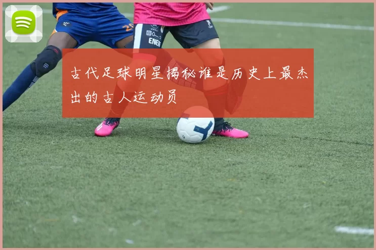 古代足球明星揭秘谁是历史上最杰出的古人运动员
