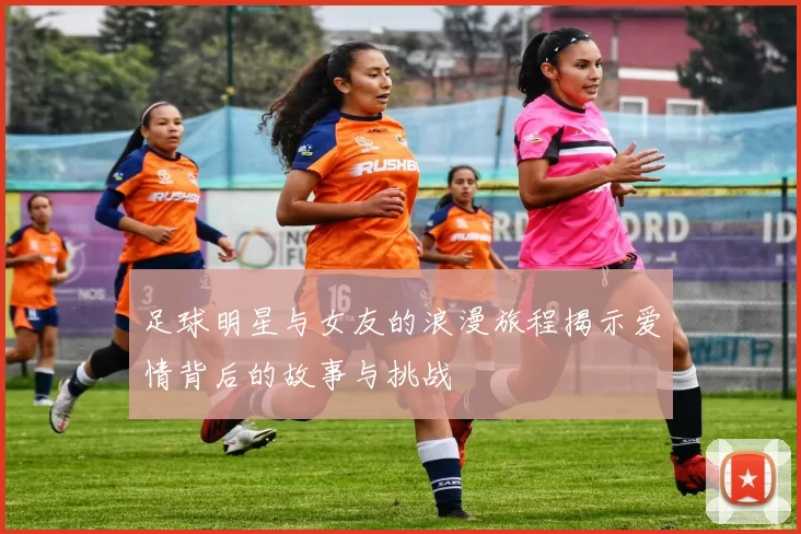 足球明星与女友的浪漫旅程揭示爱情背后的故事与挑战