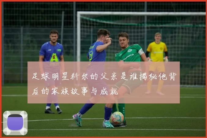 足球明星科尔的父亲是谁揭秘他背后的家族故事与成就