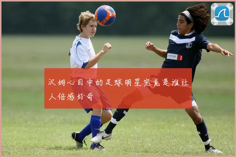 汉姆心目中的足球明星究竟是谁让人倍感好奇