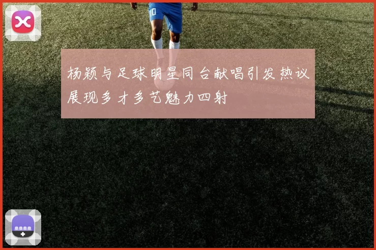 杨颖与足球明星同台献唱引发热议展现多才多艺魅力四射