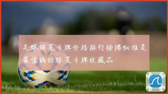 足球明星卡牌价格排行榜揭秘谁是最值钱的球星卡牌收藏品