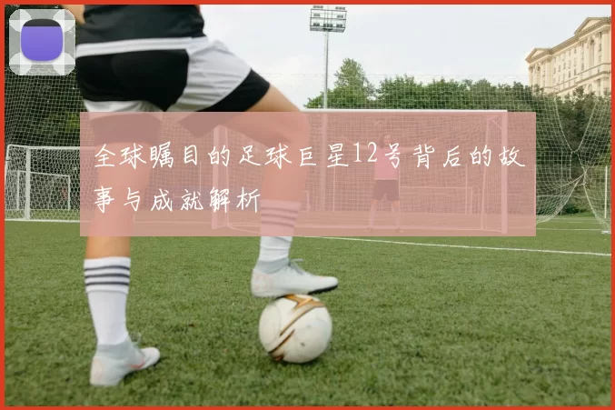全球瞩目的足球巨星12号背后的故事与成就解析