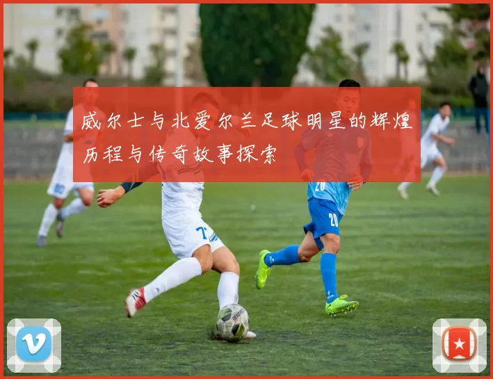 威尔士与北爱尔兰足球明星的辉煌历程与传奇故事探索