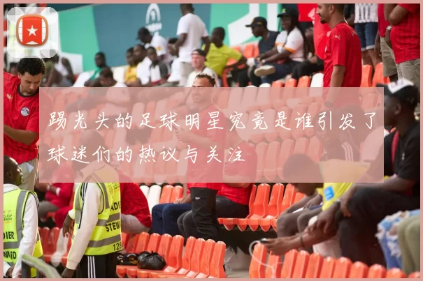 踢光头的足球明星究竟是谁引发了球迷们的热议与关注
